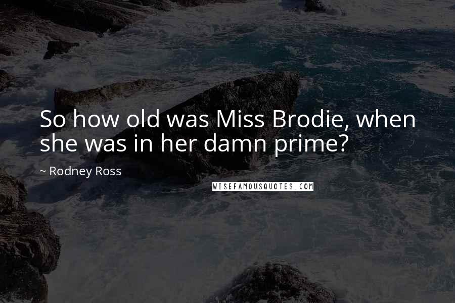 Rodney Ross Quotes: So how old was Miss Brodie, when she was in her damn prime?