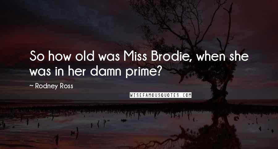 Rodney Ross Quotes: So how old was Miss Brodie, when she was in her damn prime?