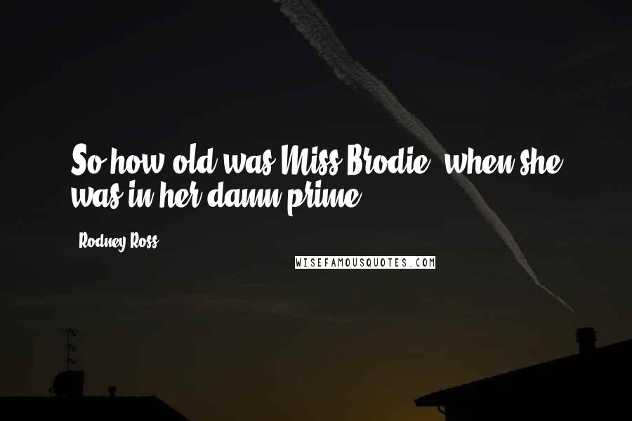 Rodney Ross Quotes: So how old was Miss Brodie, when she was in her damn prime?