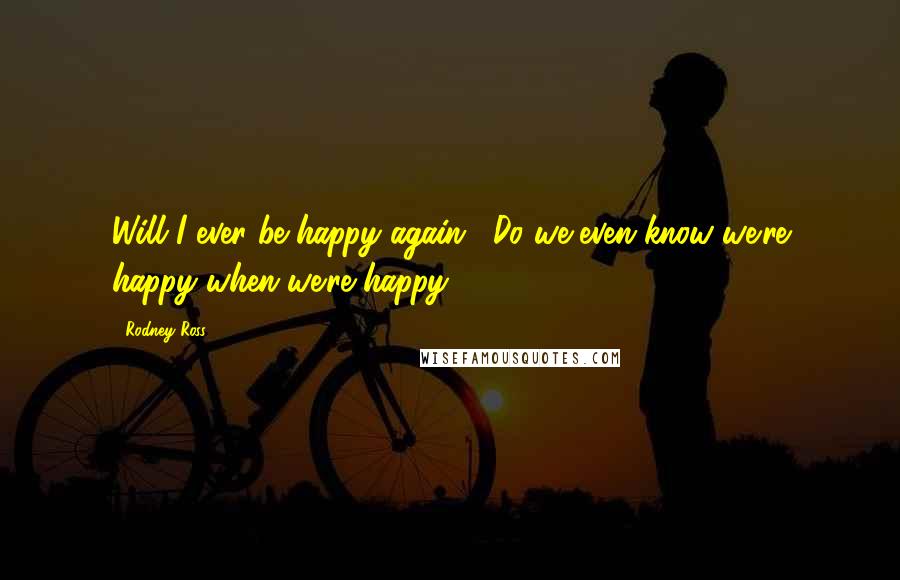 Rodney Ross Quotes: Will I ever be happy again?""Do we even know we're happy when we're happy?