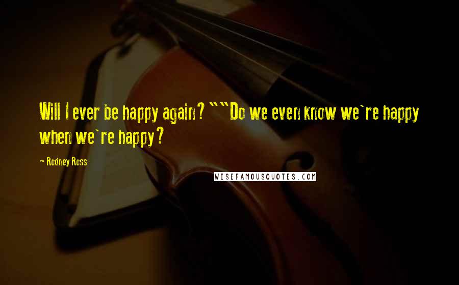 Rodney Ross Quotes: Will I ever be happy again?""Do we even know we're happy when we're happy?