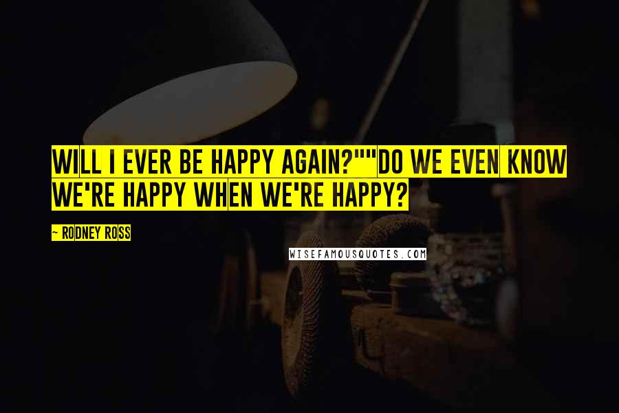 Rodney Ross Quotes: Will I ever be happy again?""Do we even know we're happy when we're happy?