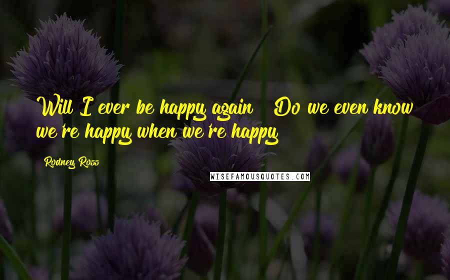 Rodney Ross Quotes: Will I ever be happy again?""Do we even know we're happy when we're happy?