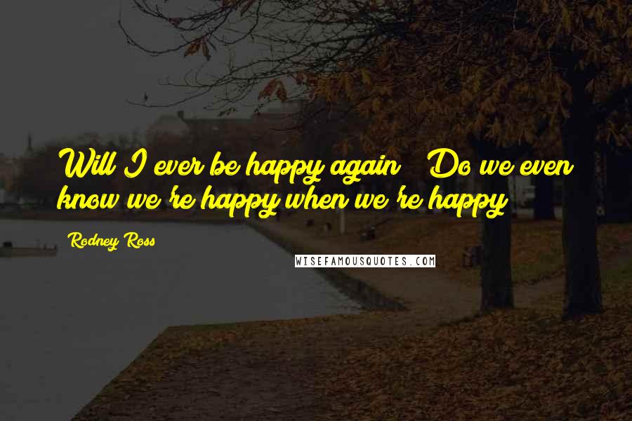 Rodney Ross Quotes: Will I ever be happy again?""Do we even know we're happy when we're happy?