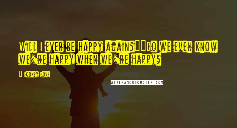 Rodney Ross Quotes: Will I ever be happy again?""Do we even know we're happy when we're happy?