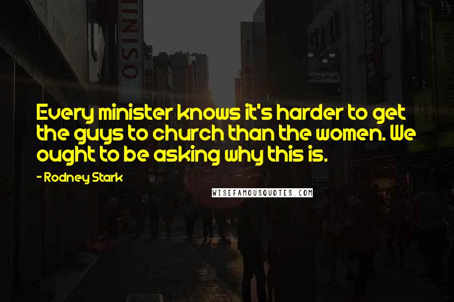 Rodney Stark Quotes: Every minister knows it's harder to get the guys to church than the women. We ought to be asking why this is.