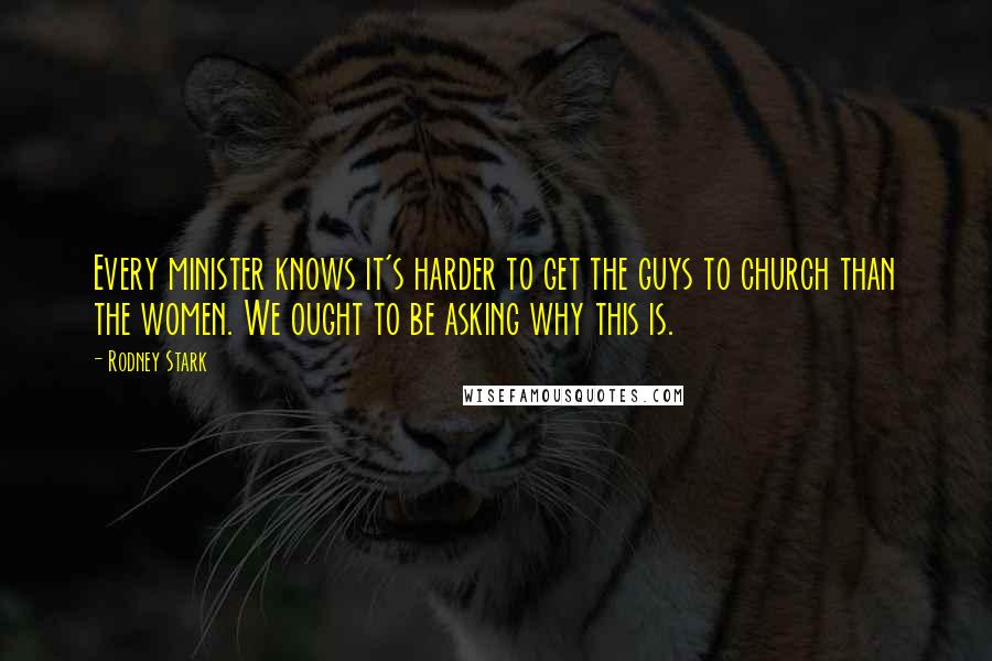 Rodney Stark Quotes: Every minister knows it's harder to get the guys to church than the women. We ought to be asking why this is.