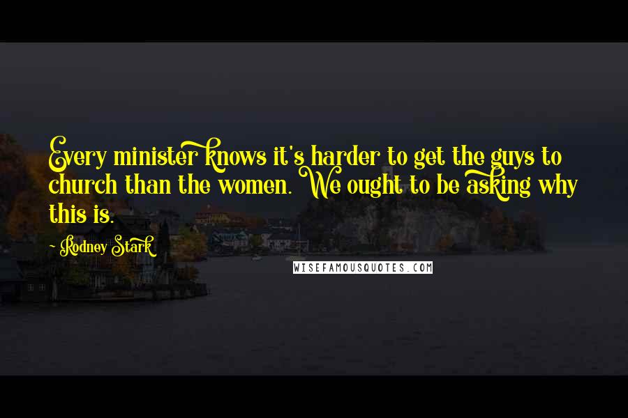 Rodney Stark Quotes: Every minister knows it's harder to get the guys to church than the women. We ought to be asking why this is.