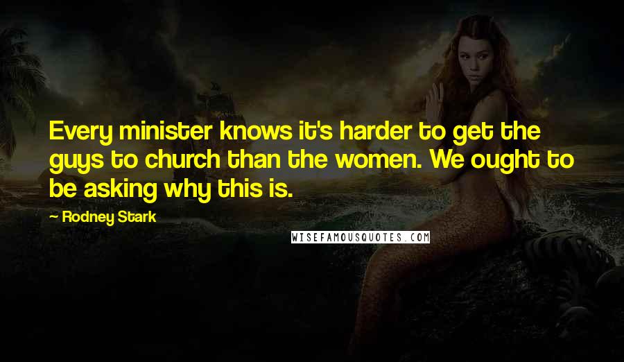 Rodney Stark Quotes: Every minister knows it's harder to get the guys to church than the women. We ought to be asking why this is.