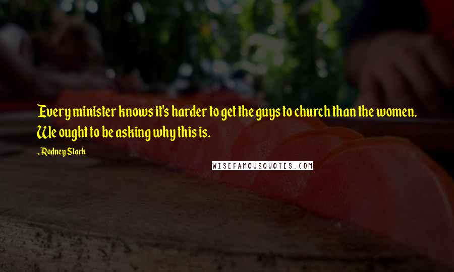 Rodney Stark Quotes: Every minister knows it's harder to get the guys to church than the women. We ought to be asking why this is.
