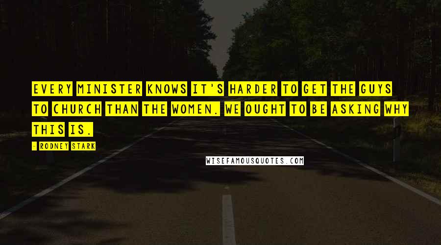 Rodney Stark Quotes: Every minister knows it's harder to get the guys to church than the women. We ought to be asking why this is.