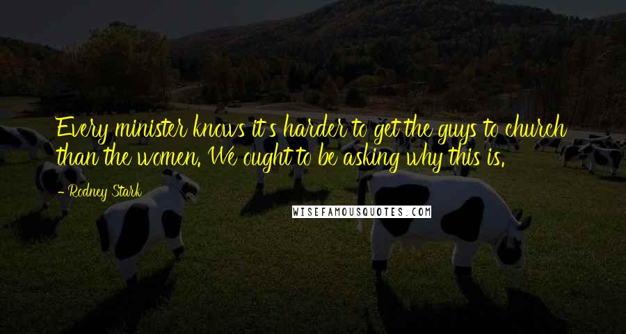 Rodney Stark Quotes: Every minister knows it's harder to get the guys to church than the women. We ought to be asking why this is.