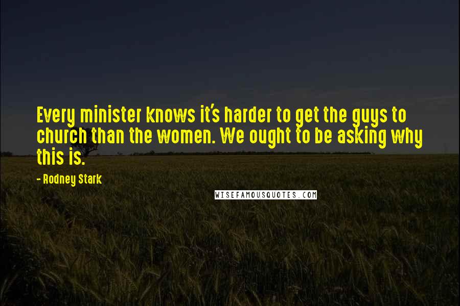 Rodney Stark Quotes: Every minister knows it's harder to get the guys to church than the women. We ought to be asking why this is.