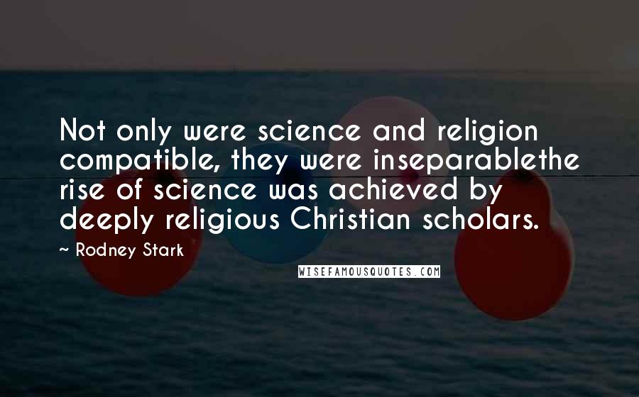 Rodney Stark Quotes: Not only were science and religion compatible, they were inseparablethe rise of science was achieved by deeply religious Christian scholars.