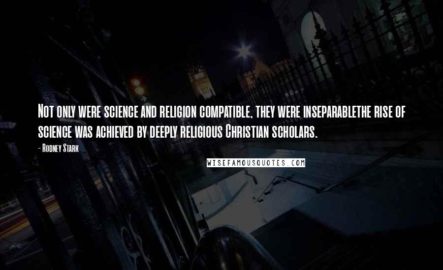 Rodney Stark Quotes: Not only were science and religion compatible, they were inseparablethe rise of science was achieved by deeply religious Christian scholars.