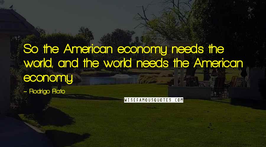 Rodrigo Rato Quotes: So the American economy needs the world, and the world needs the American economy.