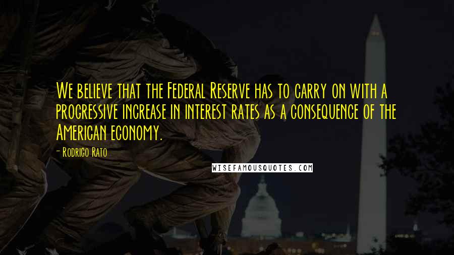 Rodrigo Rato Quotes: We believe that the Federal Reserve has to carry on with a progressive increase in interest rates as a consequence of the American economy.