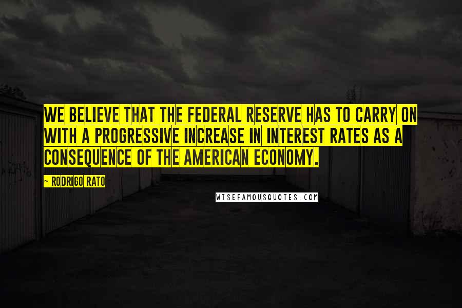 Rodrigo Rato Quotes: We believe that the Federal Reserve has to carry on with a progressive increase in interest rates as a consequence of the American economy.
