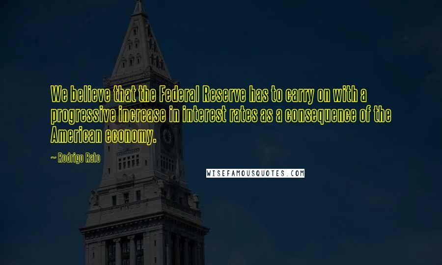 Rodrigo Rato Quotes: We believe that the Federal Reserve has to carry on with a progressive increase in interest rates as a consequence of the American economy.