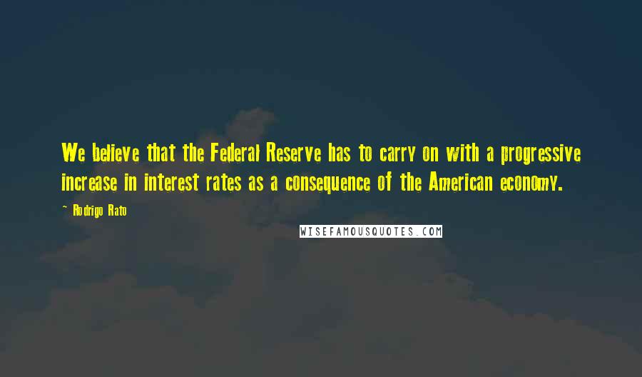 Rodrigo Rato Quotes: We believe that the Federal Reserve has to carry on with a progressive increase in interest rates as a consequence of the American economy.