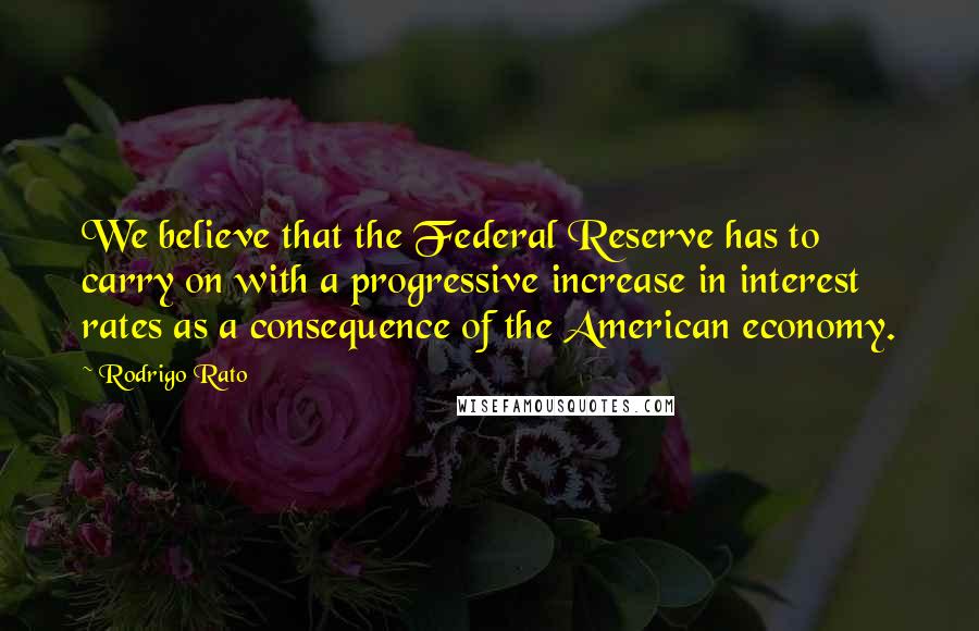Rodrigo Rato Quotes: We believe that the Federal Reserve has to carry on with a progressive increase in interest rates as a consequence of the American economy.