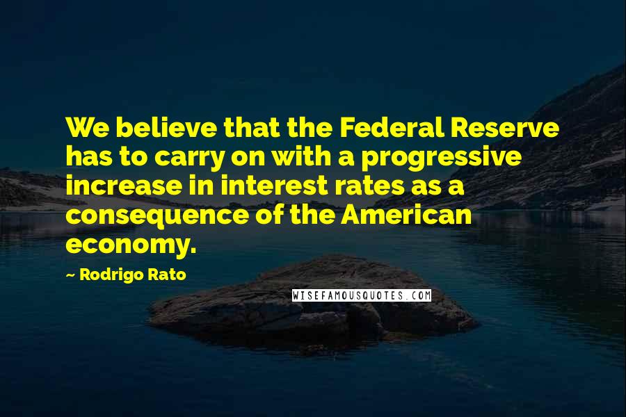 Rodrigo Rato Quotes: We believe that the Federal Reserve has to carry on with a progressive increase in interest rates as a consequence of the American economy.