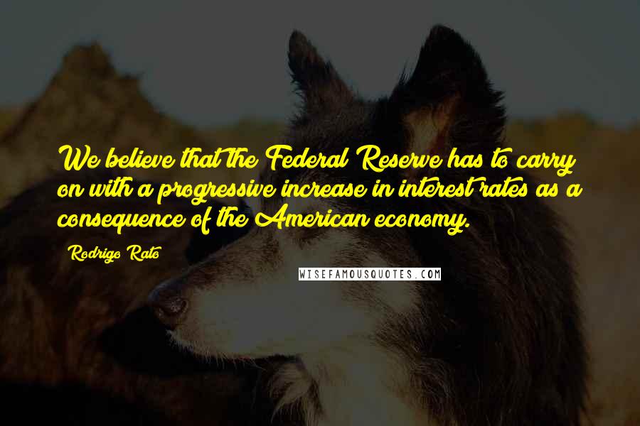 Rodrigo Rato Quotes: We believe that the Federal Reserve has to carry on with a progressive increase in interest rates as a consequence of the American economy.