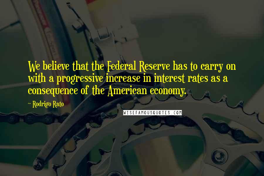 Rodrigo Rato Quotes: We believe that the Federal Reserve has to carry on with a progressive increase in interest rates as a consequence of the American economy.