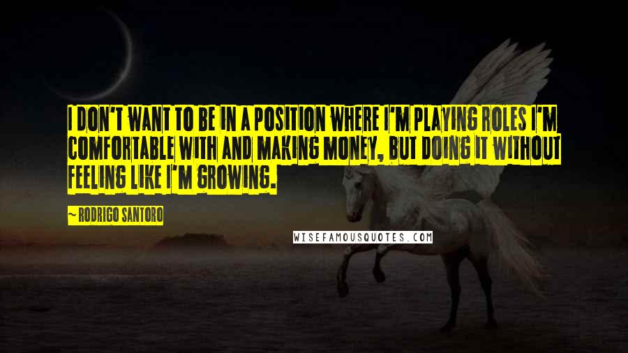 Rodrigo Santoro Quotes: I don't want to be in a position where I'm playing roles I'm comfortable with and making money, but doing it without feeling like I'm growing.
