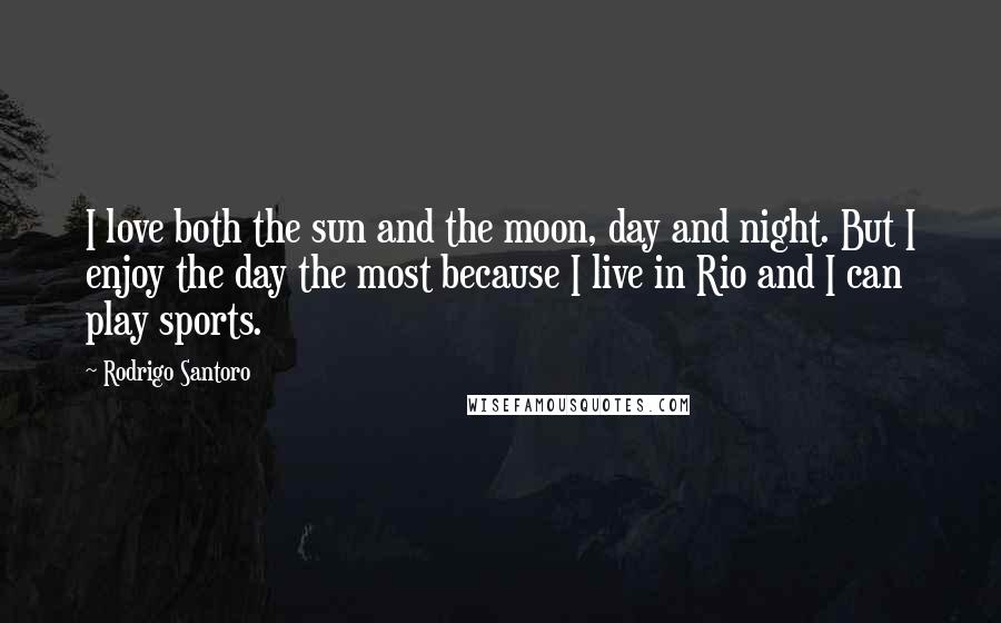 Rodrigo Santoro Quotes: I love both the sun and the moon, day and night. But I enjoy the day the most because I live in Rio and I can play sports.