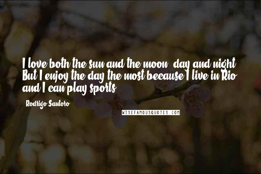 Rodrigo Santoro Quotes: I love both the sun and the moon, day and night. But I enjoy the day the most because I live in Rio and I can play sports.