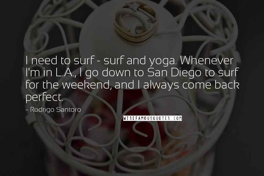 Rodrigo Santoro Quotes: I need to surf - surf and yoga. Whenever I'm in L.A., I go down to San Diego to surf for the weekend, and I always come back perfect.