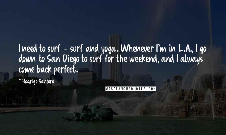 Rodrigo Santoro Quotes: I need to surf - surf and yoga. Whenever I'm in L.A., I go down to San Diego to surf for the weekend, and I always come back perfect.