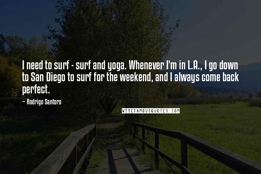 Rodrigo Santoro Quotes: I need to surf - surf and yoga. Whenever I'm in L.A., I go down to San Diego to surf for the weekend, and I always come back perfect.