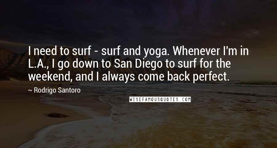 Rodrigo Santoro Quotes: I need to surf - surf and yoga. Whenever I'm in L.A., I go down to San Diego to surf for the weekend, and I always come back perfect.