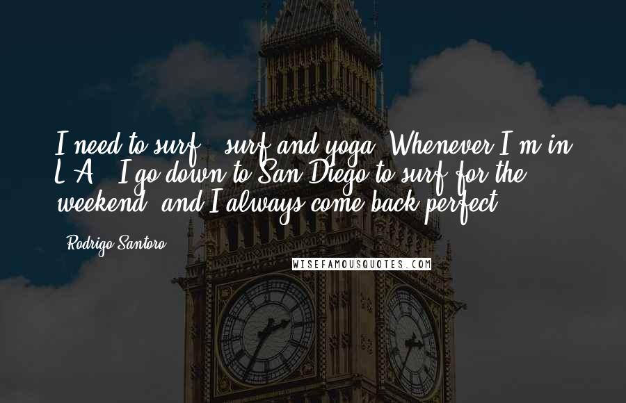 Rodrigo Santoro Quotes: I need to surf - surf and yoga. Whenever I'm in L.A., I go down to San Diego to surf for the weekend, and I always come back perfect.
