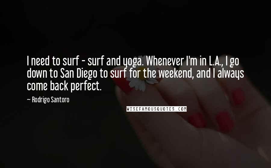 Rodrigo Santoro Quotes: I need to surf - surf and yoga. Whenever I'm in L.A., I go down to San Diego to surf for the weekend, and I always come back perfect.