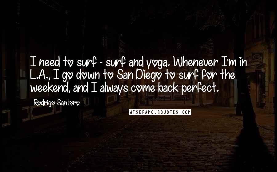 Rodrigo Santoro Quotes: I need to surf - surf and yoga. Whenever I'm in L.A., I go down to San Diego to surf for the weekend, and I always come back perfect.