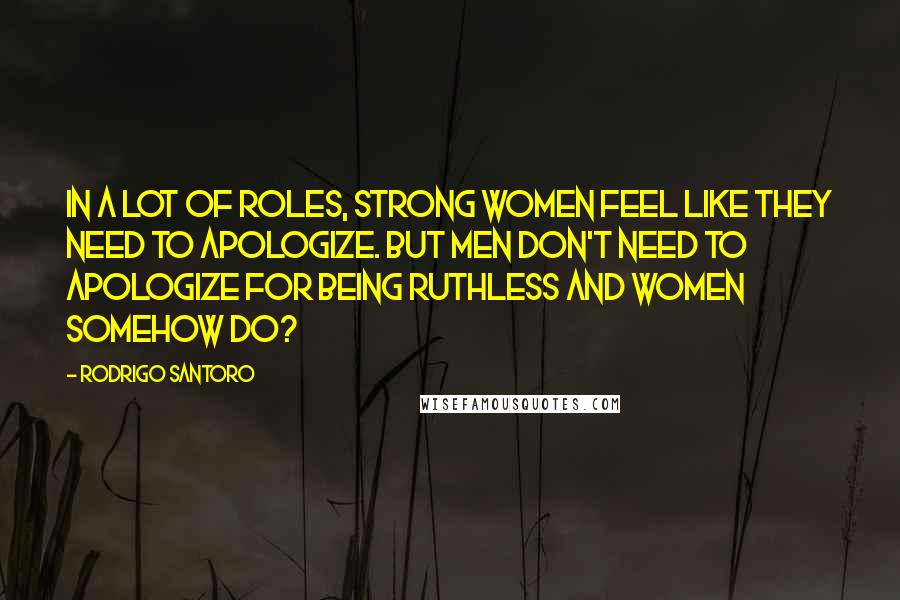 Rodrigo Santoro Quotes: In a lot of roles, strong women feel like they need to apologize. But men don't need to apologize for being ruthless and women somehow do?