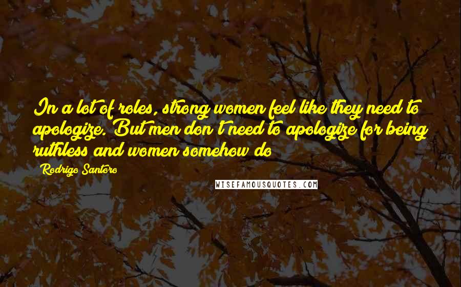 Rodrigo Santoro Quotes: In a lot of roles, strong women feel like they need to apologize. But men don't need to apologize for being ruthless and women somehow do?