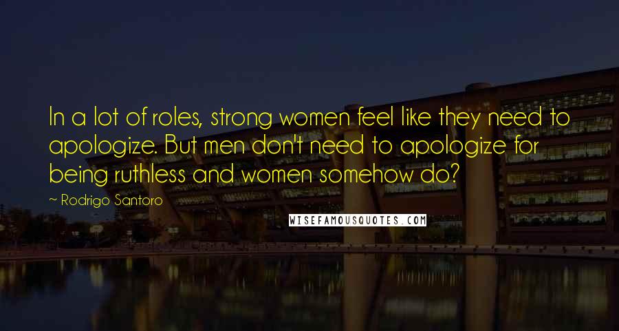 Rodrigo Santoro Quotes: In a lot of roles, strong women feel like they need to apologize. But men don't need to apologize for being ruthless and women somehow do?