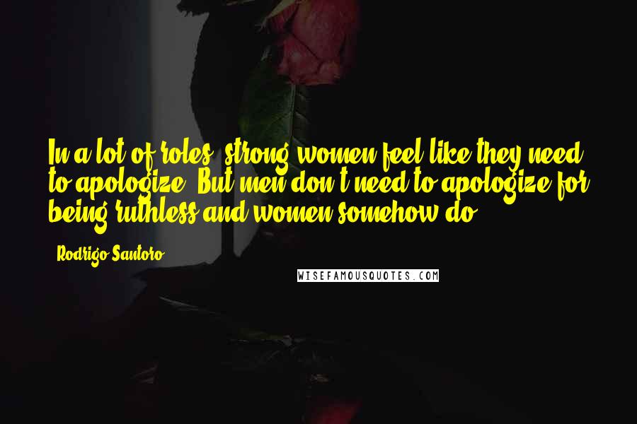 Rodrigo Santoro Quotes: In a lot of roles, strong women feel like they need to apologize. But men don't need to apologize for being ruthless and women somehow do?