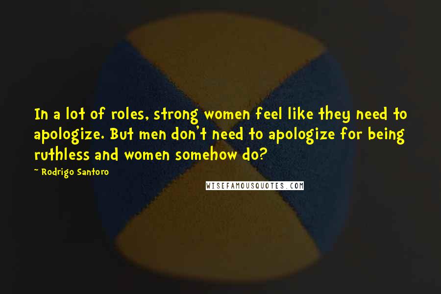 Rodrigo Santoro Quotes: In a lot of roles, strong women feel like they need to apologize. But men don't need to apologize for being ruthless and women somehow do?