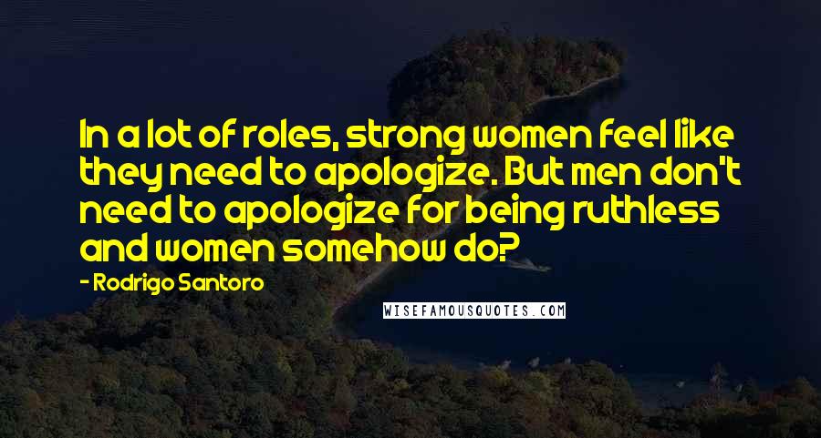 Rodrigo Santoro Quotes: In a lot of roles, strong women feel like they need to apologize. But men don't need to apologize for being ruthless and women somehow do?