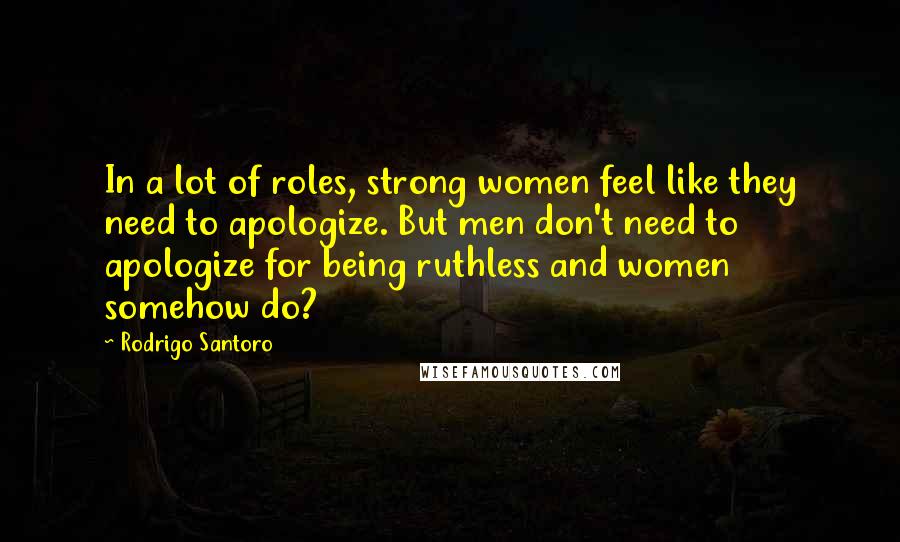 Rodrigo Santoro Quotes: In a lot of roles, strong women feel like they need to apologize. But men don't need to apologize for being ruthless and women somehow do?