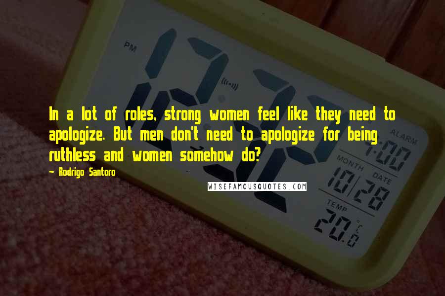 Rodrigo Santoro Quotes: In a lot of roles, strong women feel like they need to apologize. But men don't need to apologize for being ruthless and women somehow do?