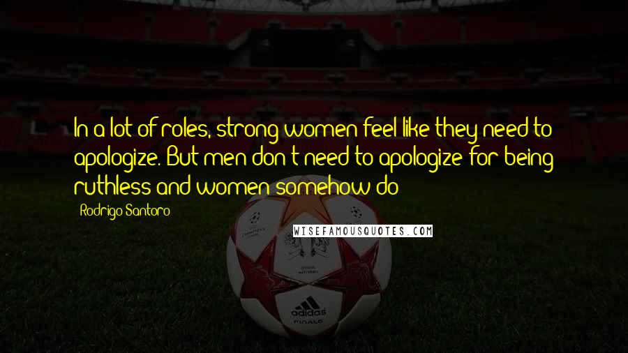 Rodrigo Santoro Quotes: In a lot of roles, strong women feel like they need to apologize. But men don't need to apologize for being ruthless and women somehow do?