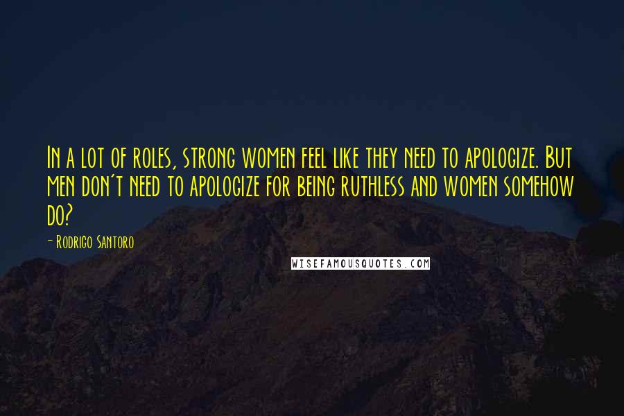 Rodrigo Santoro Quotes: In a lot of roles, strong women feel like they need to apologize. But men don't need to apologize for being ruthless and women somehow do?