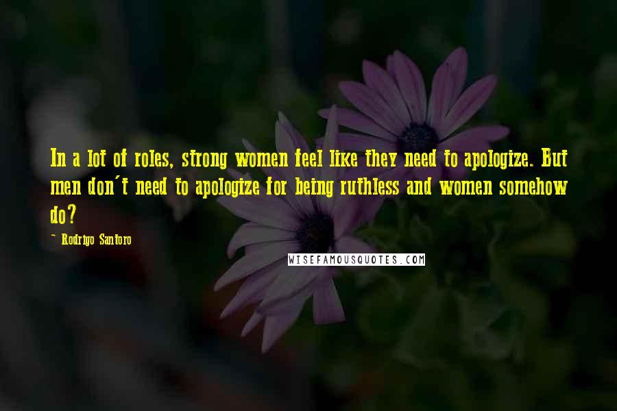 Rodrigo Santoro Quotes: In a lot of roles, strong women feel like they need to apologize. But men don't need to apologize for being ruthless and women somehow do?