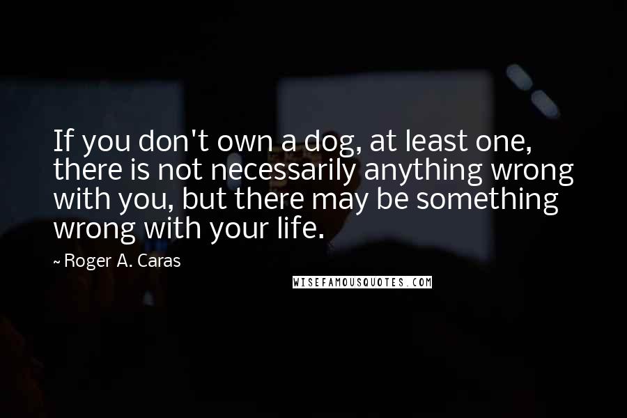 Roger A. Caras Quotes: If you don't own a dog, at least one, there is not necessarily anything wrong with you, but there may be something wrong with your life.